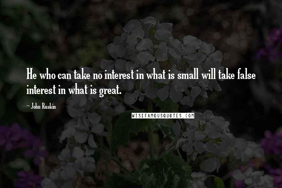 John Ruskin Quotes: He who can take no interest in what is small will take false interest in what is great.