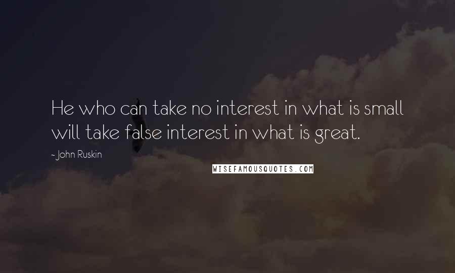 John Ruskin Quotes: He who can take no interest in what is small will take false interest in what is great.