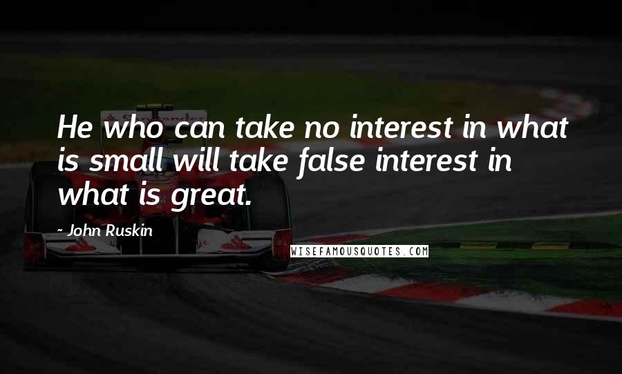 John Ruskin Quotes: He who can take no interest in what is small will take false interest in what is great.