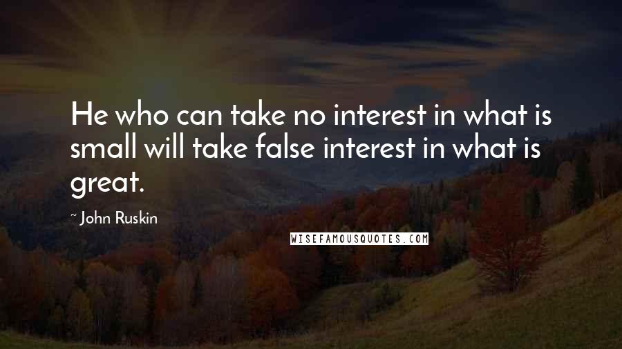 John Ruskin Quotes: He who can take no interest in what is small will take false interest in what is great.