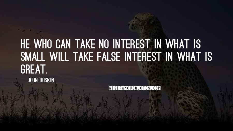 John Ruskin Quotes: He who can take no interest in what is small will take false interest in what is great.