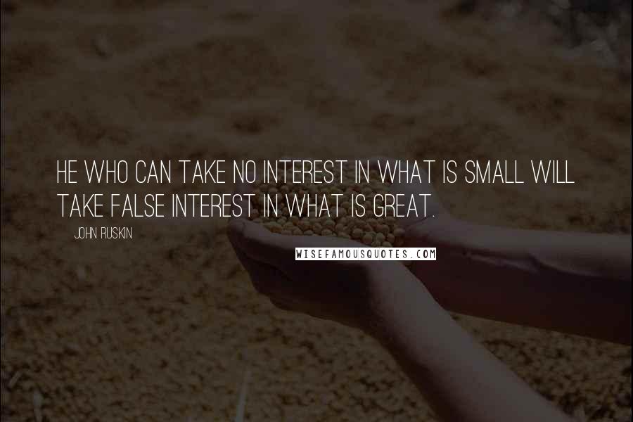 John Ruskin Quotes: He who can take no interest in what is small will take false interest in what is great.