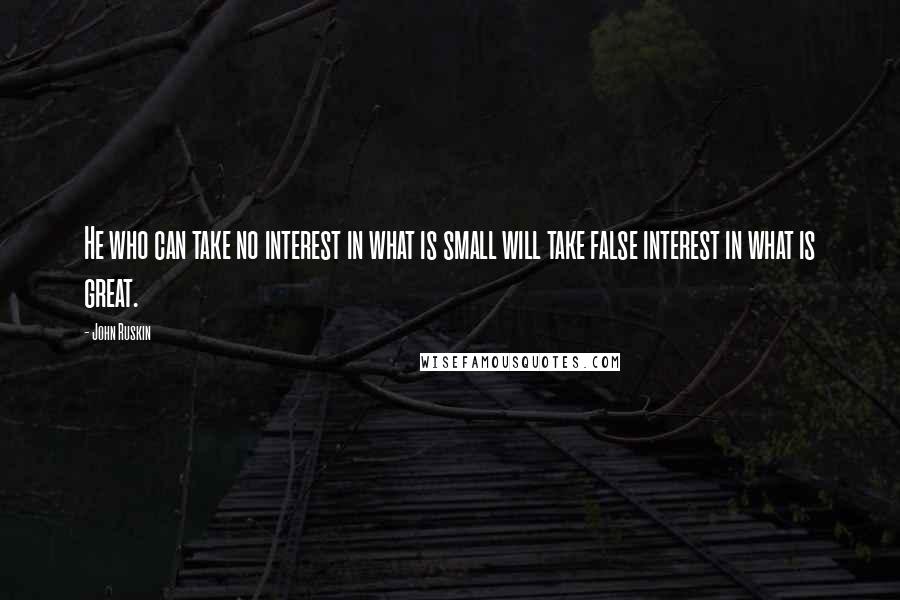 John Ruskin Quotes: He who can take no interest in what is small will take false interest in what is great.