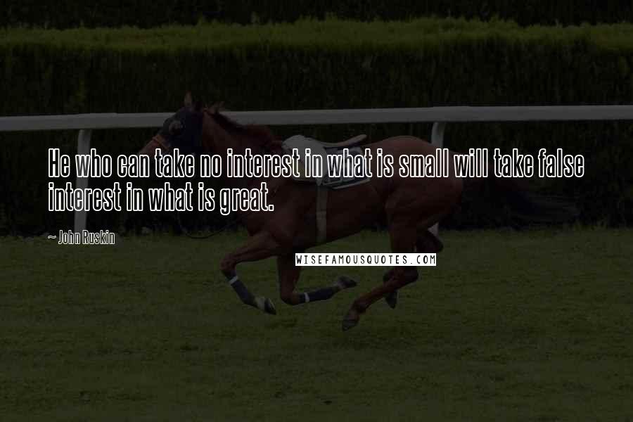 John Ruskin Quotes: He who can take no interest in what is small will take false interest in what is great.