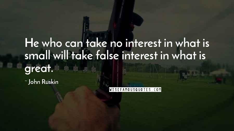 John Ruskin Quotes: He who can take no interest in what is small will take false interest in what is great.