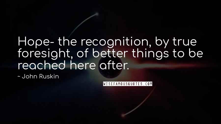 John Ruskin Quotes: Hope- the recognition, by true foresight, of better things to be reached here after.