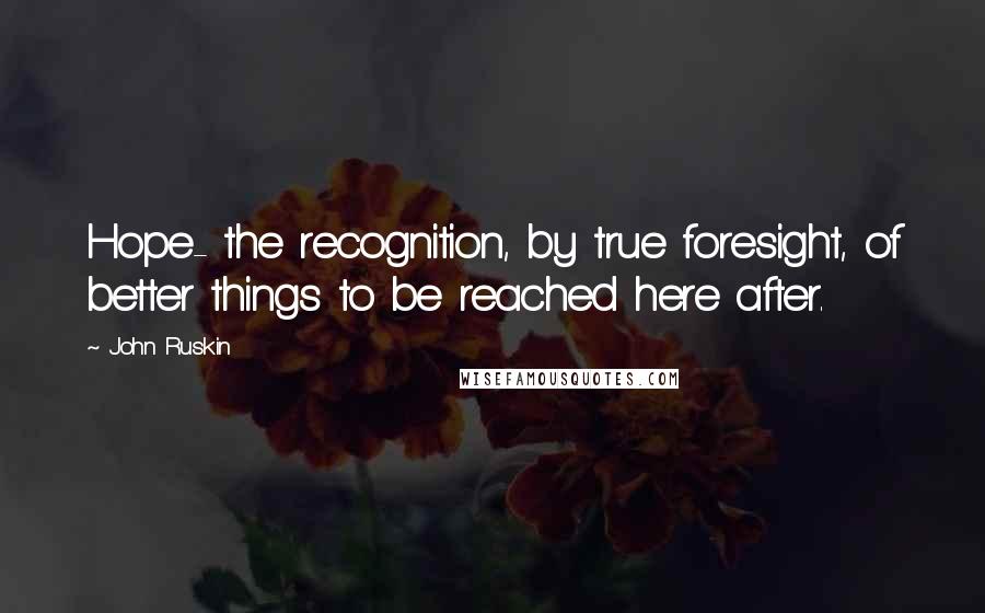 John Ruskin Quotes: Hope- the recognition, by true foresight, of better things to be reached here after.