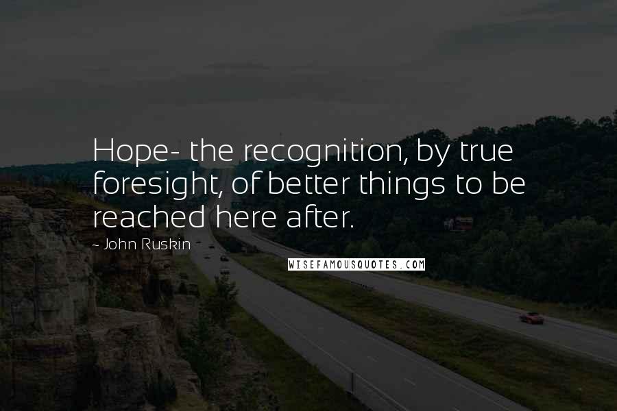 John Ruskin Quotes: Hope- the recognition, by true foresight, of better things to be reached here after.