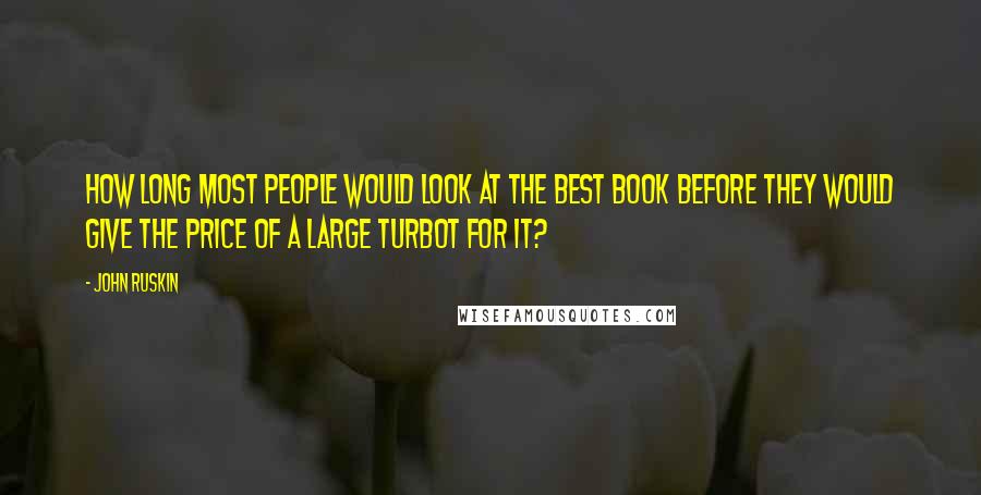 John Ruskin Quotes: How long most people would look at the best book before they would give the price of a large turbot for it?