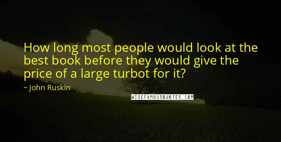 John Ruskin Quotes: How long most people would look at the best book before they would give the price of a large turbot for it?