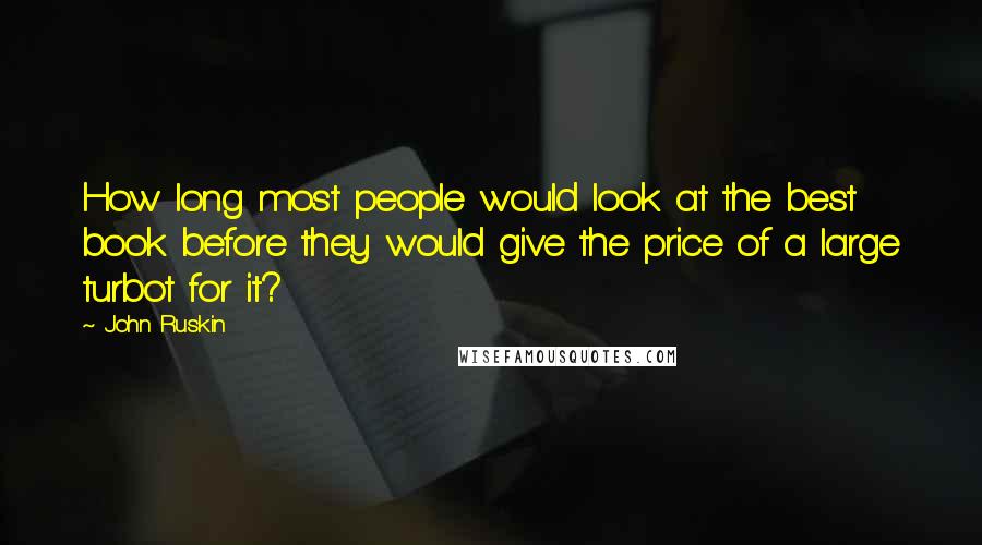 John Ruskin Quotes: How long most people would look at the best book before they would give the price of a large turbot for it?