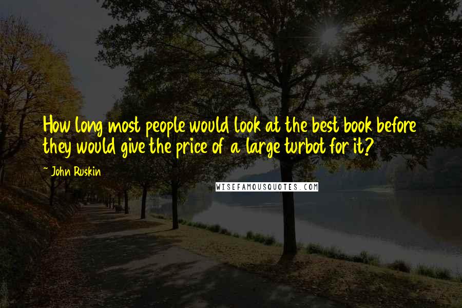 John Ruskin Quotes: How long most people would look at the best book before they would give the price of a large turbot for it?