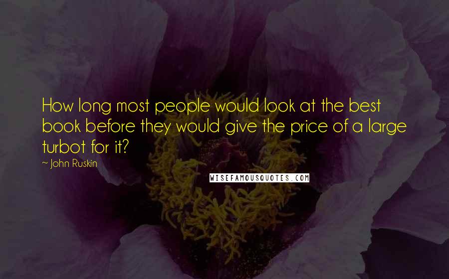 John Ruskin Quotes: How long most people would look at the best book before they would give the price of a large turbot for it?