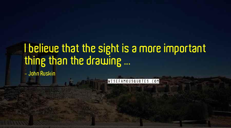 John Ruskin Quotes: I believe that the sight is a more important thing than the drawing ...