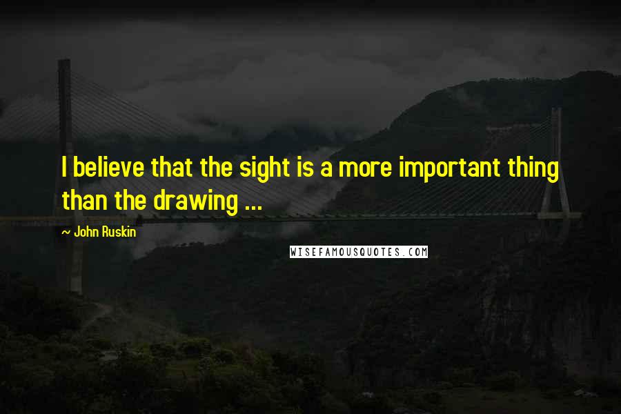 John Ruskin Quotes: I believe that the sight is a more important thing than the drawing ...