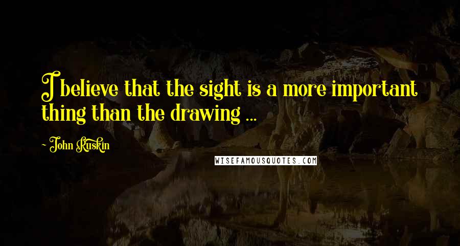 John Ruskin Quotes: I believe that the sight is a more important thing than the drawing ...