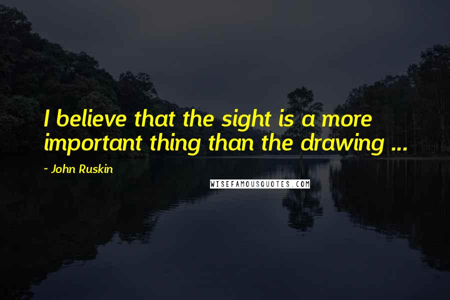 John Ruskin Quotes: I believe that the sight is a more important thing than the drawing ...