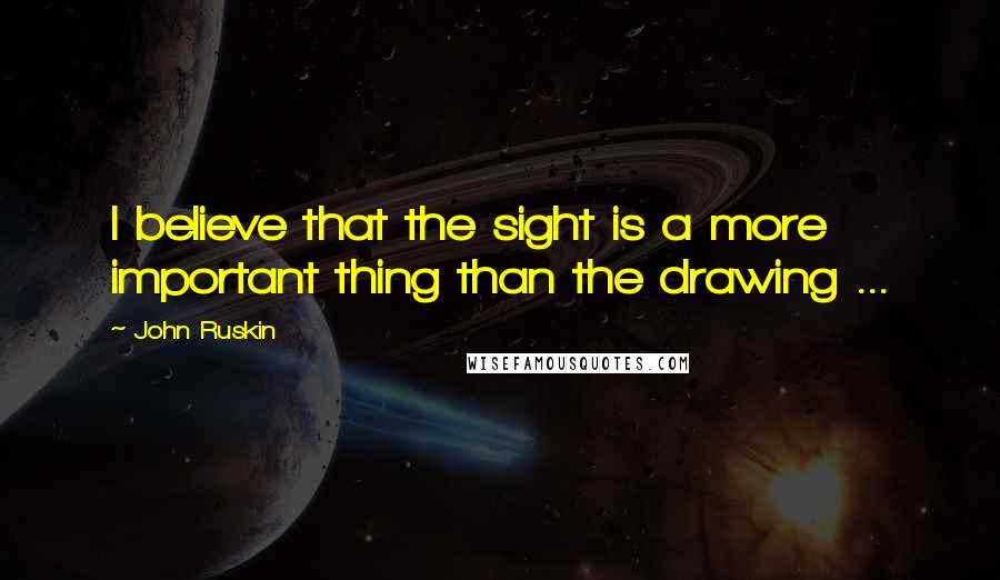 John Ruskin Quotes: I believe that the sight is a more important thing than the drawing ...