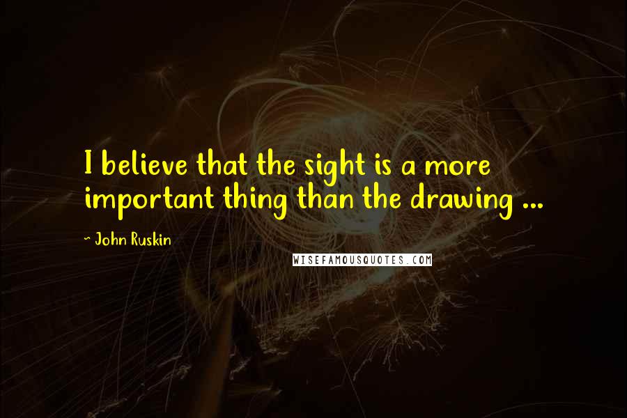 John Ruskin Quotes: I believe that the sight is a more important thing than the drawing ...