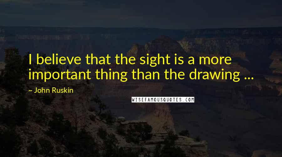 John Ruskin Quotes: I believe that the sight is a more important thing than the drawing ...