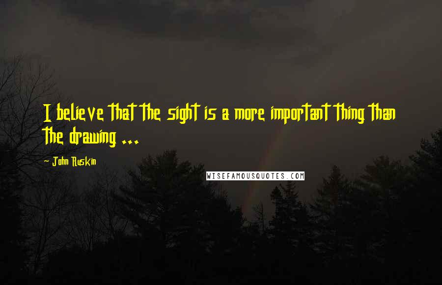 John Ruskin Quotes: I believe that the sight is a more important thing than the drawing ...