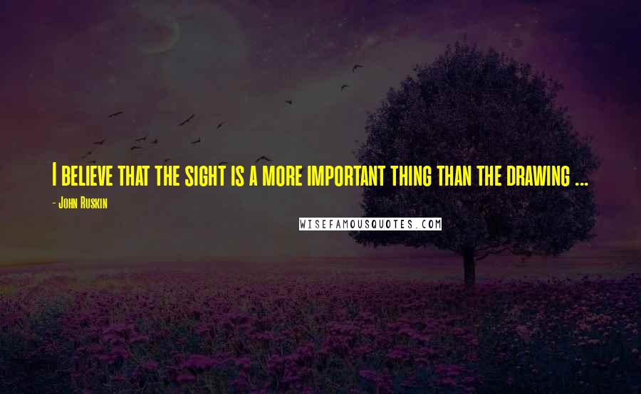 John Ruskin Quotes: I believe that the sight is a more important thing than the drawing ...