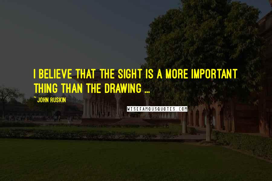 John Ruskin Quotes: I believe that the sight is a more important thing than the drawing ...