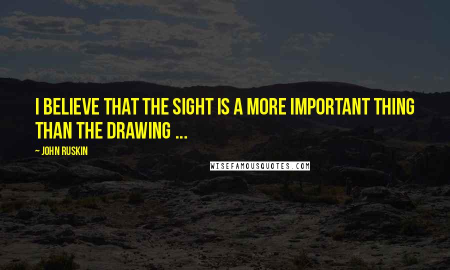 John Ruskin Quotes: I believe that the sight is a more important thing than the drawing ...