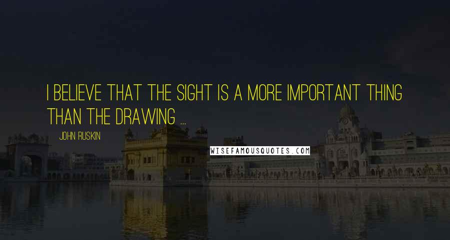 John Ruskin Quotes: I believe that the sight is a more important thing than the drawing ...