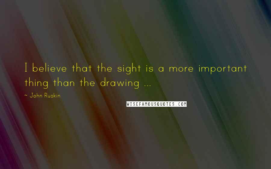 John Ruskin Quotes: I believe that the sight is a more important thing than the drawing ...