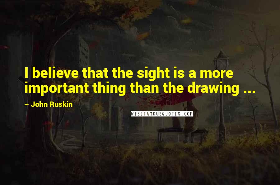 John Ruskin Quotes: I believe that the sight is a more important thing than the drawing ...