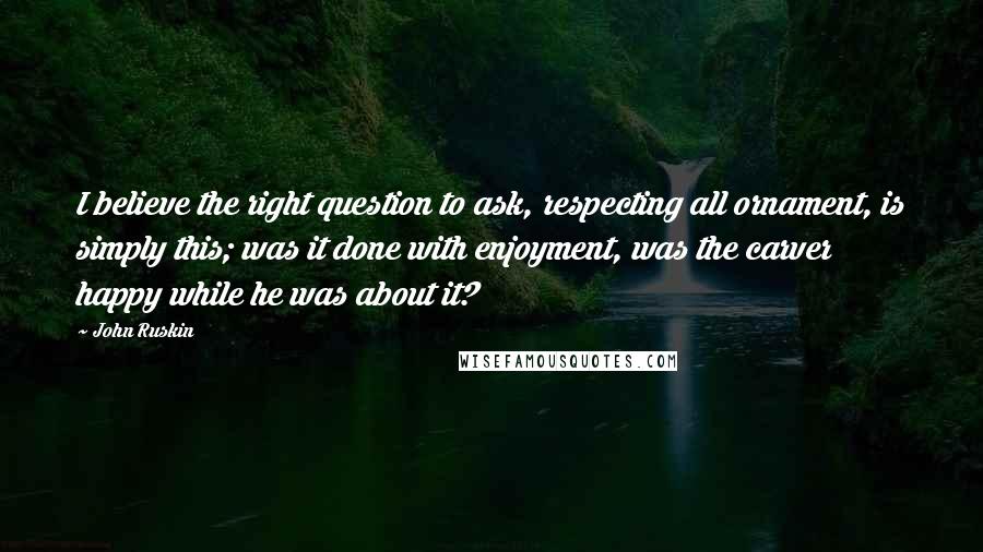 John Ruskin Quotes: I believe the right question to ask, respecting all ornament, is simply this; was it done with enjoyment, was the carver happy while he was about it?