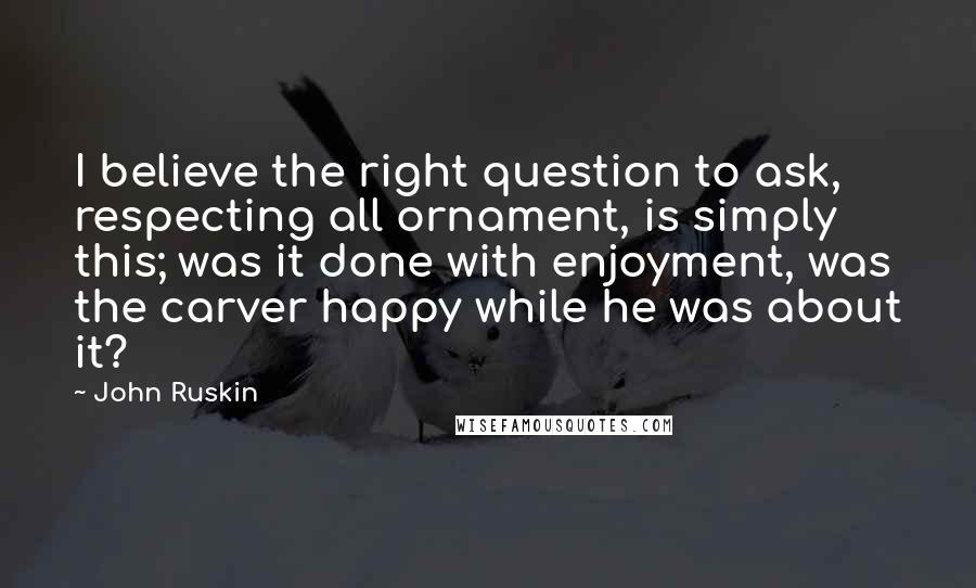 John Ruskin Quotes: I believe the right question to ask, respecting all ornament, is simply this; was it done with enjoyment, was the carver happy while he was about it?