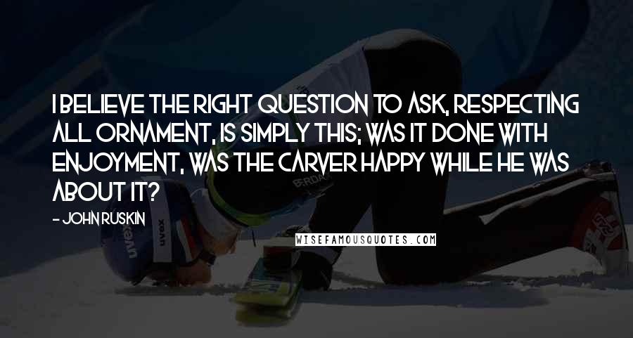 John Ruskin Quotes: I believe the right question to ask, respecting all ornament, is simply this; was it done with enjoyment, was the carver happy while he was about it?