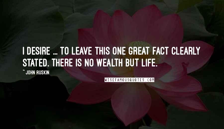 John Ruskin Quotes: I desire ... to leave this one great fact clearly stated. THERE IS NO WEALTH BUT LIFE.