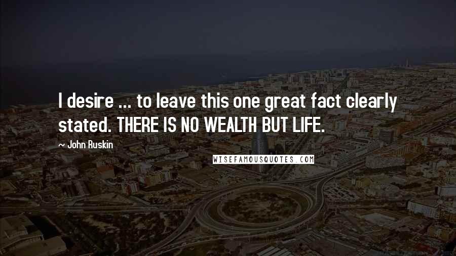 John Ruskin Quotes: I desire ... to leave this one great fact clearly stated. THERE IS NO WEALTH BUT LIFE.