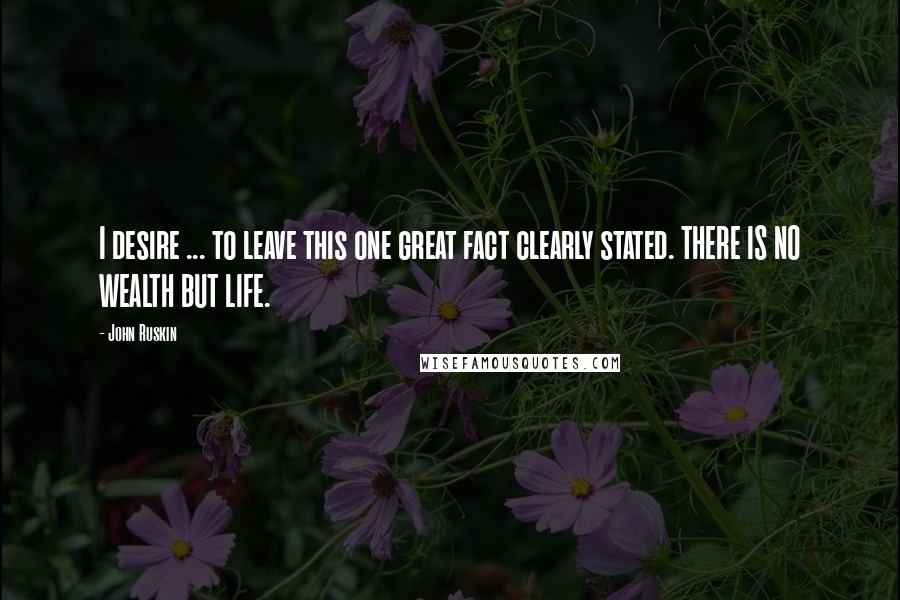 John Ruskin Quotes: I desire ... to leave this one great fact clearly stated. THERE IS NO WEALTH BUT LIFE.