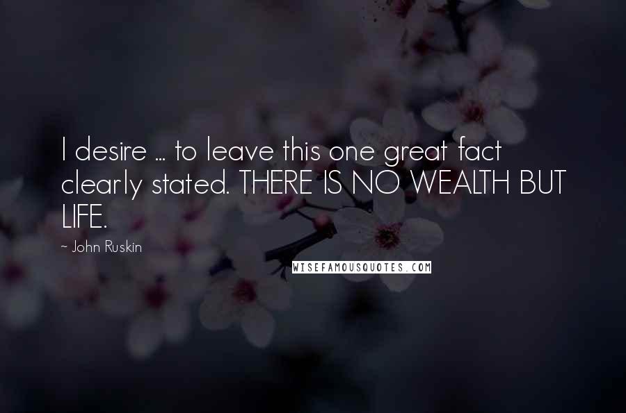 John Ruskin Quotes: I desire ... to leave this one great fact clearly stated. THERE IS NO WEALTH BUT LIFE.