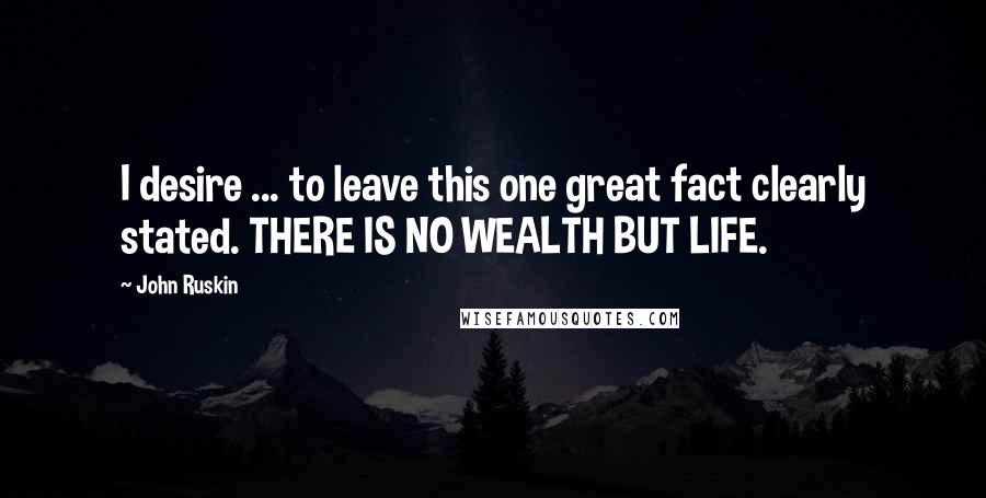 John Ruskin Quotes: I desire ... to leave this one great fact clearly stated. THERE IS NO WEALTH BUT LIFE.