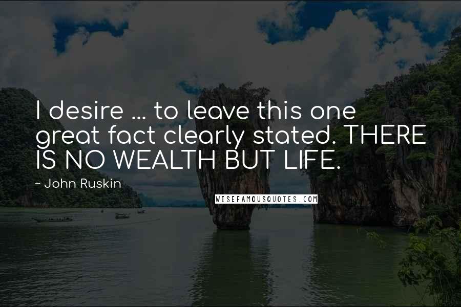 John Ruskin Quotes: I desire ... to leave this one great fact clearly stated. THERE IS NO WEALTH BUT LIFE.