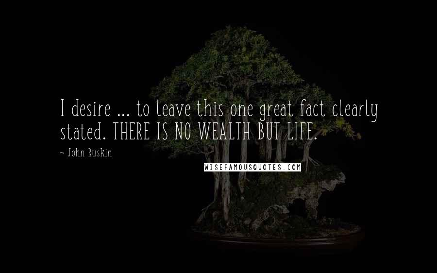 John Ruskin Quotes: I desire ... to leave this one great fact clearly stated. THERE IS NO WEALTH BUT LIFE.