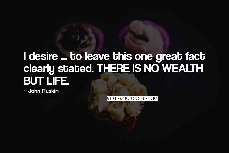 John Ruskin Quotes: I desire ... to leave this one great fact clearly stated. THERE IS NO WEALTH BUT LIFE.