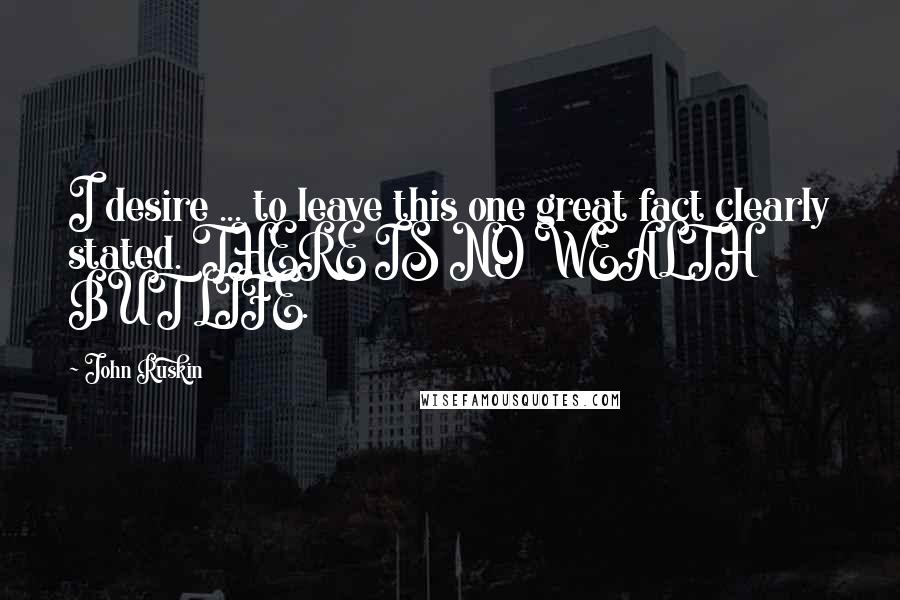 John Ruskin Quotes: I desire ... to leave this one great fact clearly stated. THERE IS NO WEALTH BUT LIFE.