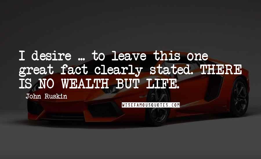 John Ruskin Quotes: I desire ... to leave this one great fact clearly stated. THERE IS NO WEALTH BUT LIFE.