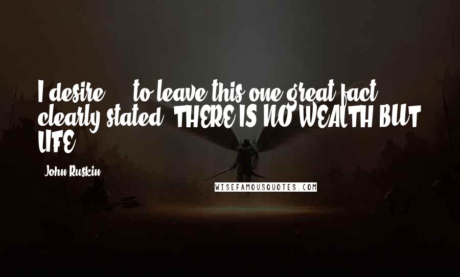 John Ruskin Quotes: I desire ... to leave this one great fact clearly stated. THERE IS NO WEALTH BUT LIFE.