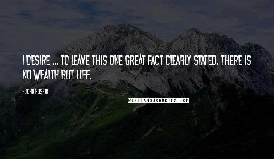 John Ruskin Quotes: I desire ... to leave this one great fact clearly stated. THERE IS NO WEALTH BUT LIFE.