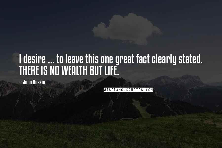 John Ruskin Quotes: I desire ... to leave this one great fact clearly stated. THERE IS NO WEALTH BUT LIFE.