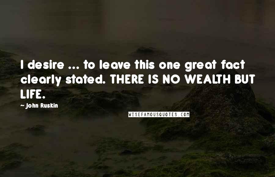 John Ruskin Quotes: I desire ... to leave this one great fact clearly stated. THERE IS NO WEALTH BUT LIFE.