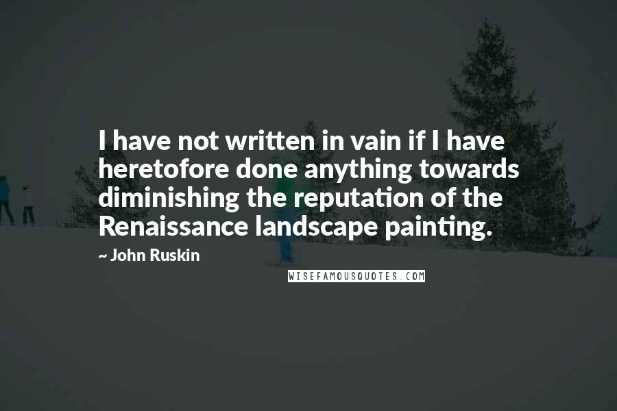 John Ruskin Quotes: I have not written in vain if I have heretofore done anything towards diminishing the reputation of the Renaissance landscape painting.