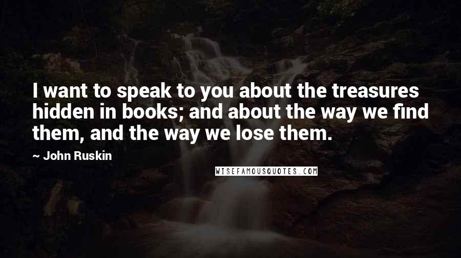 John Ruskin Quotes: I want to speak to you about the treasures hidden in books; and about the way we find them, and the way we lose them.